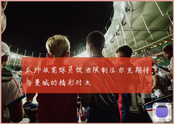 瓜帅放宽球员饮酒限制法尔克期待与曼城的精彩对决