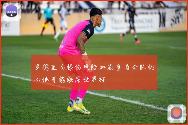 罗德里戈膝伤风险加剧皇马全队忧心他可能缺席世界杯