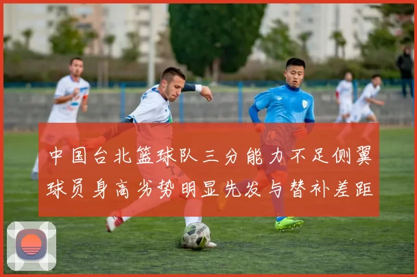 中国台北篮球队三分能力不足侧翼球员身高劣势明显先发与替补差距显著